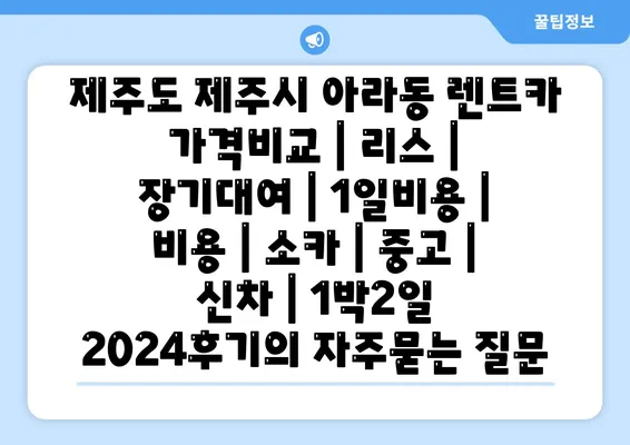 제주도 제주시 아라동 렌트카 가격비교 | 리스 | 장기대여 | 1일비용 | 비용 | 소카 | 중고 | 신차 | 1박2일 2024후기