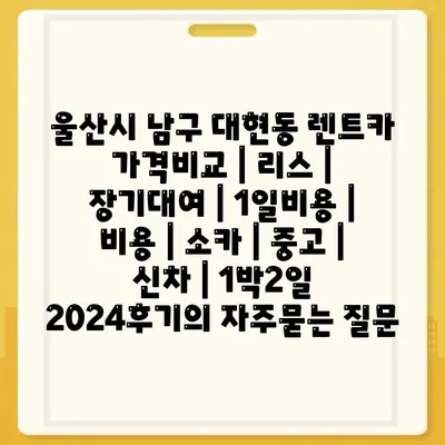 울산시 남구 대현동 렌트카 가격비교 | 리스 | 장기대여 | 1일비용 | 비용 | 소카 | 중고 | 신차 | 1박2일 2024후기