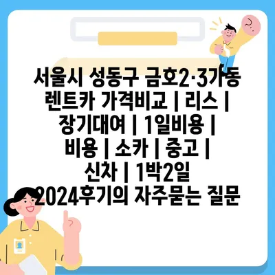 서울시 성동구 금호2·3가동 렌트카 가격비교 | 리스 | 장기대여 | 1일비용 | 비용 | 소카 | 중고 | 신차 | 1박2일 2024후기