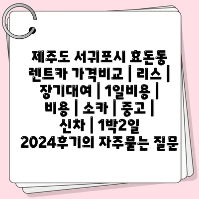 제주도 서귀포시 효돈동 렌트카 가격비교 | 리스 | 장기대여 | 1일비용 | 비용 | 소카 | 중고 | 신차 | 1박2일 2024후기