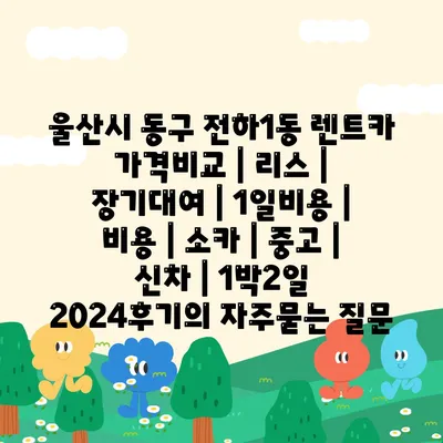 울산시 동구 전하1동 렌트카 가격비교 | 리스 | 장기대여 | 1일비용 | 비용 | 소카 | 중고 | 신차 | 1박2일 2024후기