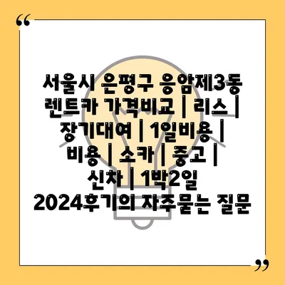 서울시 은평구 응암제3동 렌트카 가격비교 | 리스 | 장기대여 | 1일비용 | 비용 | 소카 | 중고 | 신차 | 1박2일 2024후기