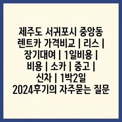 제주도 서귀포시 중앙동 렌트카 가격비교 | 리스 | 장기대여 | 1일비용 | 비용 | 소카 | 중고 | 신차 | 1박2일 2024후기