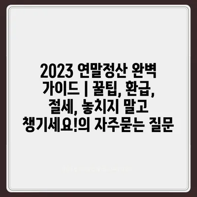 2023 연말정산 완벽 가이드 | 꿀팁, 환급, 절세, 놓치지 말고 챙기세요!