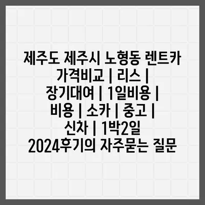 제주도 제주시 노형동 렌트카 가격비교 | 리스 | 장기대여 | 1일비용 | 비용 | 소카 | 중고 | 신차 | 1박2일 2024후기