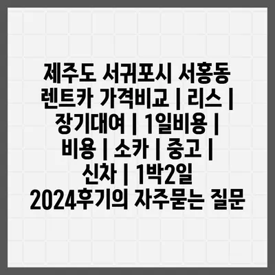 제주도 서귀포시 서홍동 렌트카 가격비교 | 리스 | 장기대여 | 1일비용 | 비용 | 소카 | 중고 | 신차 | 1박2일 2024후기