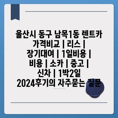 울산시 동구 남목1동 렌트카 가격비교 | 리스 | 장기대여 | 1일비용 | 비용 | 소카 | 중고 | 신차 | 1박2일 2024후기