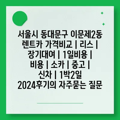 서울시 동대문구 이문제2동 렌트카 가격비교 | 리스 | 장기대여 | 1일비용 | 비용 | 소카 | 중고 | 신차 | 1박2일 2024후기