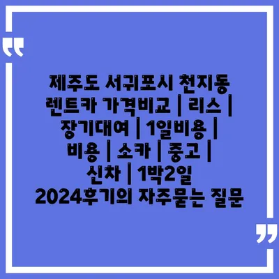 제주도 서귀포시 천지동 렌트카 가격비교 | 리스 | 장기대여 | 1일비용 | 비용 | 소카 | 중고 | 신차 | 1박2일 2024후기