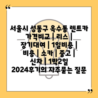 서울시 성동구 옥수동 렌트카 가격비교 | 리스 | 장기대여 | 1일비용 | 비용 | 소카 | 중고 | 신차 | 1박2일 2024후기