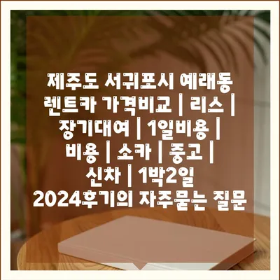 제주도 서귀포시 예래동 렌트카 가격비교 | 리스 | 장기대여 | 1일비용 | 비용 | 소카 | 중고 | 신차 | 1박2일 2024후기