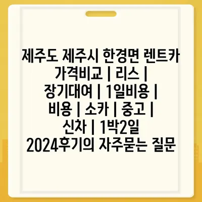 제주도 제주시 한경면 렌트카 가격비교 | 리스 | 장기대여 | 1일비용 | 비용 | 소카 | 중고 | 신차 | 1박2일 2024후기