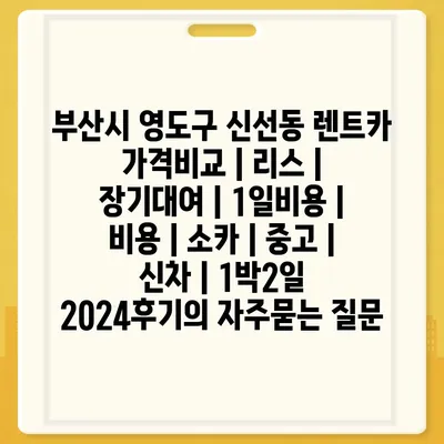 부산시 영도구 신선동 렌트카 가격비교 | 리스 | 장기대여 | 1일비용 | 비용 | 소카 | 중고 | 신차 | 1박2일 2024후기