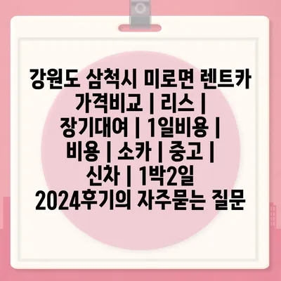 강원도 삼척시 미로면 렌트카 가격비교 | 리스 | 장기대여 | 1일비용 | 비용 | 소카 | 중고 | 신차 | 1박2일 2024후기