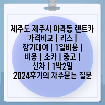 제주도 제주시 아라동 렌트카 가격비교 | 리스 | 장기대여 | 1일비용 | 비용 | 소카 | 중고 | 신차 | 1박2일 2024후기