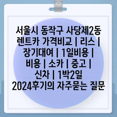 서울시 동작구 사당제2동 렌트카 가격비교 | 리스 | 장기대여 | 1일비용 | 비용 | 소카 | 중고 | 신차 | 1박2일 2024후기