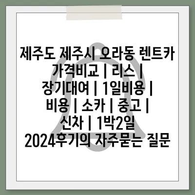 제주도 제주시 오라동 렌트카 가격비교 | 리스 | 장기대여 | 1일비용 | 비용 | 소카 | 중고 | 신차 | 1박2일 2024후기