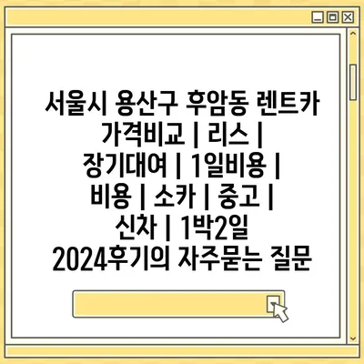 서울시 용산구 후암동 렌트카 가격비교 | 리스 | 장기대여 | 1일비용 | 비용 | 소카 | 중고 | 신차 | 1박2일 2024후기