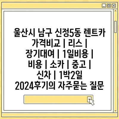 울산시 남구 신정5동 렌트카 가격비교 | 리스 | 장기대여 | 1일비용 | 비용 | 소카 | 중고 | 신차 | 1박2일 2024후기