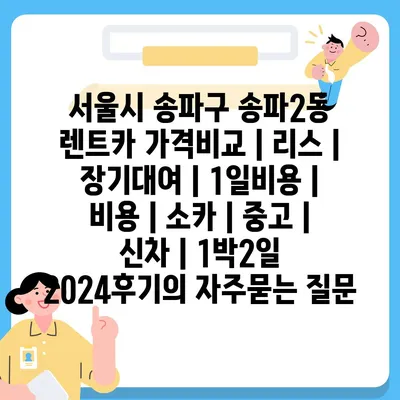 서울시 송파구 송파2동 렌트카 가격비교 | 리스 | 장기대여 | 1일비용 | 비용 | 소카 | 중고 | 신차 | 1박2일 2024후기