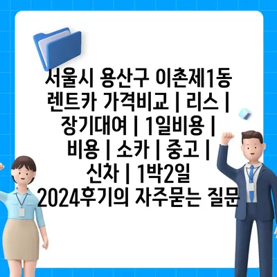 서울시 용산구 이촌제1동 렌트카 가격비교 | 리스 | 장기대여 | 1일비용 | 비용 | 소카 | 중고 | 신차 | 1박2일 2024후기