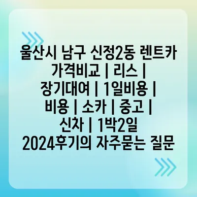 울산시 남구 신정2동 렌트카 가격비교 | 리스 | 장기대여 | 1일비용 | 비용 | 소카 | 중고 | 신차 | 1박2일 2024후기