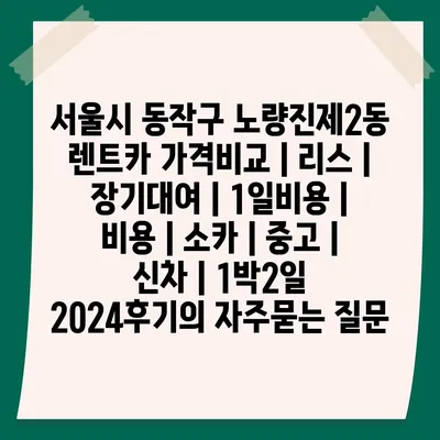 서울시 동작구 노량진제2동 렌트카 가격비교 | 리스 | 장기대여 | 1일비용 | 비용 | 소카 | 중고 | 신차 | 1박2일 2024후기