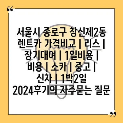 서울시 종로구 창신제2동 렌트카 가격비교 | 리스 | 장기대여 | 1일비용 | 비용 | 소카 | 중고 | 신차 | 1박2일 2024후기