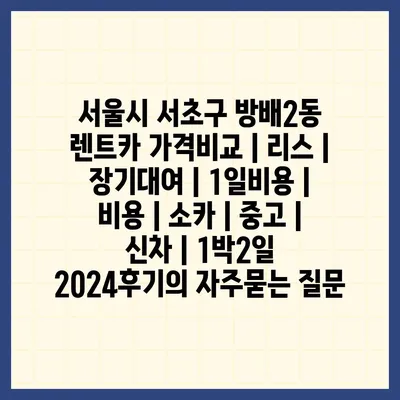 서울시 서초구 방배2동 렌트카 가격비교 | 리스 | 장기대여 | 1일비용 | 비용 | 소카 | 중고 | 신차 | 1박2일 2024후기