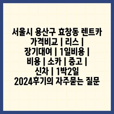 서울시 용산구 효창동 렌트카 가격비교 | 리스 | 장기대여 | 1일비용 | 비용 | 소카 | 중고 | 신차 | 1박2일 2024후기