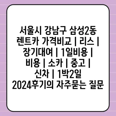 서울시 강남구 삼성2동 렌트카 가격비교 | 리스 | 장기대여 | 1일비용 | 비용 | 소카 | 중고 | 신차 | 1박2일 2024후기