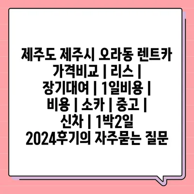 제주도 제주시 오라동 렌트카 가격비교 | 리스 | 장기대여 | 1일비용 | 비용 | 소카 | 중고 | 신차 | 1박2일 2024후기