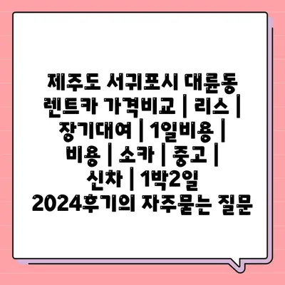 제주도 서귀포시 대륜동 렌트카 가격비교 | 리스 | 장기대여 | 1일비용 | 비용 | 소카 | 중고 | 신차 | 1박2일 2024후기