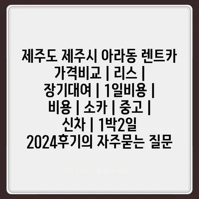 제주도 제주시 아라동 렌트카 가격비교 | 리스 | 장기대여 | 1일비용 | 비용 | 소카 | 중고 | 신차 | 1박2일 2024후기