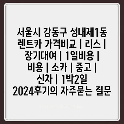 서울시 강동구 성내제1동 렌트카 가격비교 | 리스 | 장기대여 | 1일비용 | 비용 | 소카 | 중고 | 신차 | 1박2일 2024후기