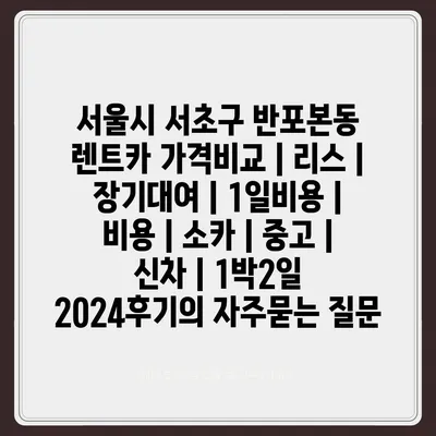 서울시 서초구 반포본동 렌트카 가격비교 | 리스 | 장기대여 | 1일비용 | 비용 | 소카 | 중고 | 신차 | 1박2일 2024후기