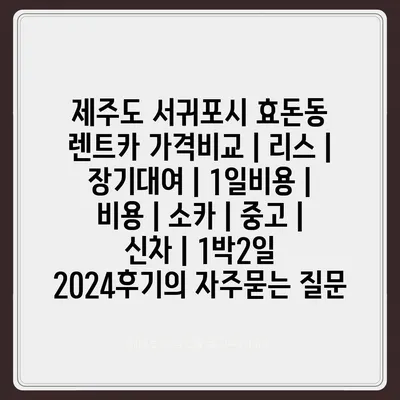 제주도 서귀포시 효돈동 렌트카 가격비교 | 리스 | 장기대여 | 1일비용 | 비용 | 소카 | 중고 | 신차 | 1박2일 2024후기