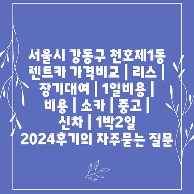 서울시 강동구 천호제1동 렌트카 가격비교 | 리스 | 장기대여 | 1일비용 | 비용 | 소카 | 중고 | 신차 | 1박2일 2024후기