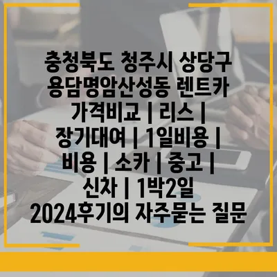 충청북도 청주시 상당구 용담명암산성동 렌트카 가격비교 | 리스 | 장기대여 | 1일비용 | 비용 | 소카 | 중고 | 신차 | 1박2일 2024후기