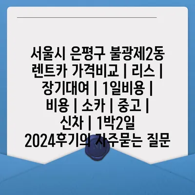 서울시 은평구 불광제2동 렌트카 가격비교 | 리스 | 장기대여 | 1일비용 | 비용 | 소카 | 중고 | 신차 | 1박2일 2024후기