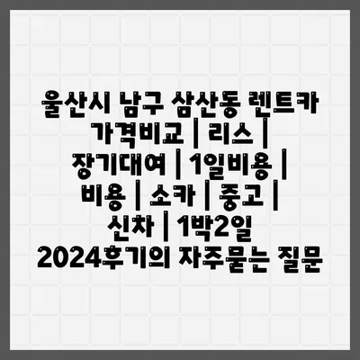 울산시 남구 삼산동 렌트카 가격비교 | 리스 | 장기대여 | 1일비용 | 비용 | 소카 | 중고 | 신차 | 1박2일 2024후기