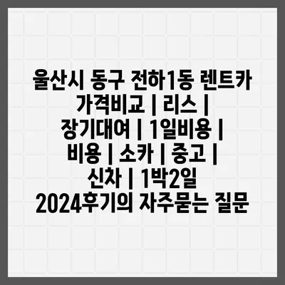 울산시 동구 전하1동 렌트카 가격비교 | 리스 | 장기대여 | 1일비용 | 비용 | 소카 | 중고 | 신차 | 1박2일 2024후기