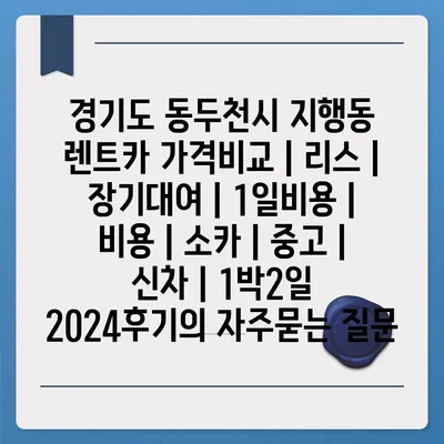 경기도 동두천시 지행동 렌트카 가격비교 | 리스 | 장기대여 | 1일비용 | 비용 | 소카 | 중고 | 신차 | 1박2일 2024후기