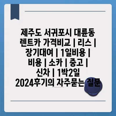 제주도 서귀포시 대륜동 렌트카 가격비교 | 리스 | 장기대여 | 1일비용 | 비용 | 소카 | 중고 | 신차 | 1박2일 2024후기