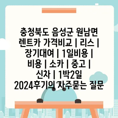 충청북도 음성군 원남면 렌트카 가격비교 | 리스 | 장기대여 | 1일비용 | 비용 | 소카 | 중고 | 신차 | 1박2일 2024후기