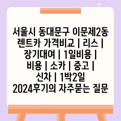 서울시 동대문구 이문제2동 렌트카 가격비교 | 리스 | 장기대여 | 1일비용 | 비용 | 소카 | 중고 | 신차 | 1박2일 2024후기