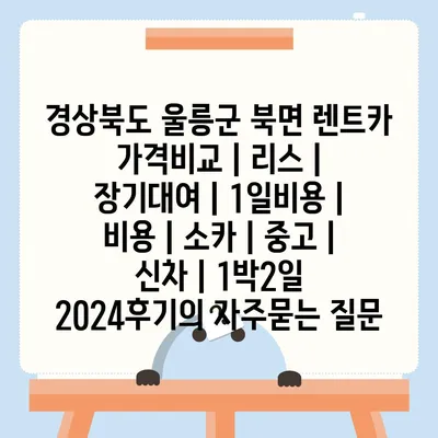 경상북도 울릉군 북면 렌트카 가격비교 | 리스 | 장기대여 | 1일비용 | 비용 | 소카 | 중고 | 신차 | 1박2일 2024후기