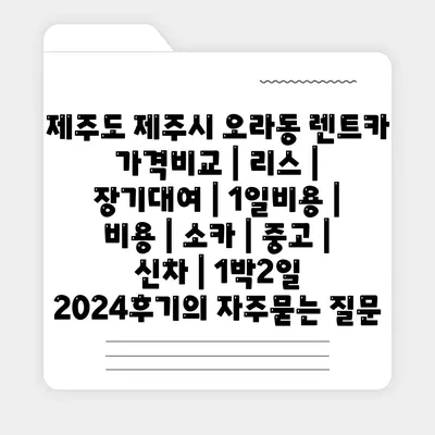 제주도 제주시 오라동 렌트카 가격비교 | 리스 | 장기대여 | 1일비용 | 비용 | 소카 | 중고 | 신차 | 1박2일 2024후기