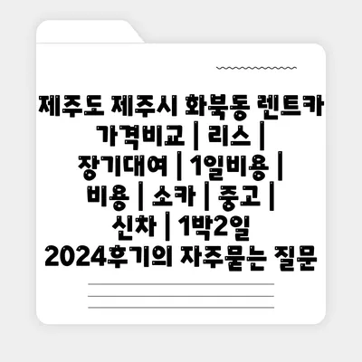 제주도 제주시 화북동 렌트카 가격비교 | 리스 | 장기대여 | 1일비용 | 비용 | 소카 | 중고 | 신차 | 1박2일 2024후기