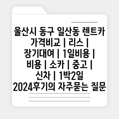 울산시 동구 일산동 렌트카 가격비교 | 리스 | 장기대여 | 1일비용 | 비용 | 소카 | 중고 | 신차 | 1박2일 2024후기